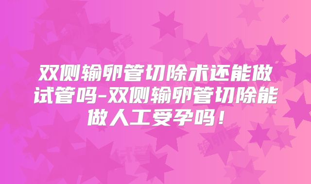 双侧输卵管切除术还能做试管吗-双侧输卵管切除能做人工受孕吗！