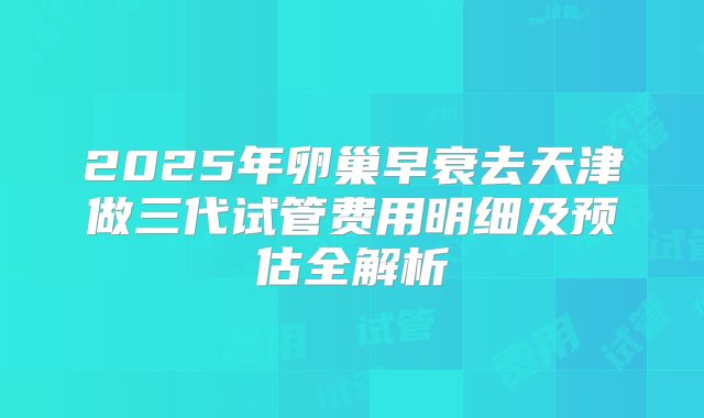 2025年卵巢早衰去天津做三代试管费用明细及预估全解析