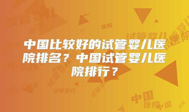 中国比较好的试管婴儿医院排名?中国试管婴儿医院排行?