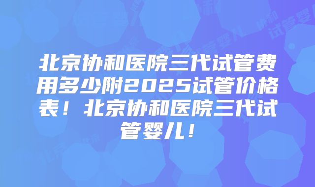 北京协和医院三代试管费用多少附2025试管价格表！北京协和医院三代试管婴儿！
