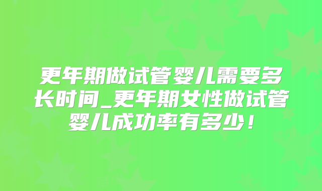 更年期做试管婴儿需要多长时间_更年期女性做试管婴儿成功率有多少!