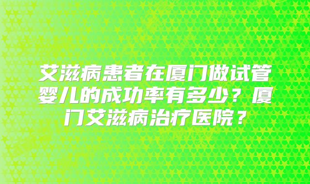 艾滋病患者在厦门做试管婴儿的成功率有多少?厦门艾滋病治疗医院?