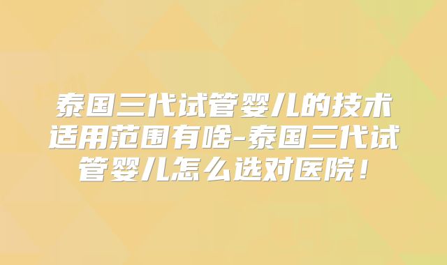 泰国三代试管婴儿的技术适用范围有啥-泰国三代试管婴儿怎么选对医院！