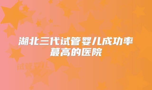 湖北三代试管婴儿成功率蕞高的医院