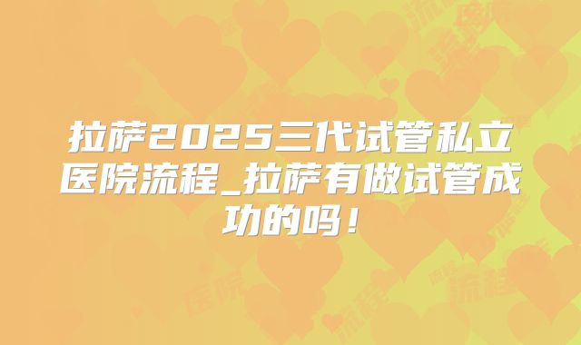 拉萨2025三代试管私立医院流程_拉萨有做试管成功的吗！