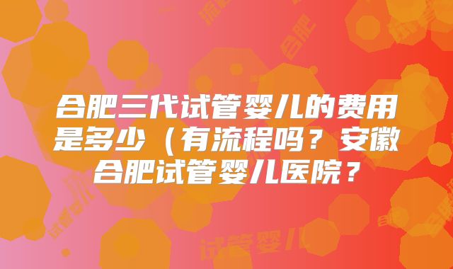 合肥三代试管婴儿的费用是多少（有流程吗？安徽合肥试管婴儿医院？