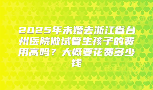 2025年未婚去浙江省台州医院做试管生孩子的费用高吗？大概要花费多少钱