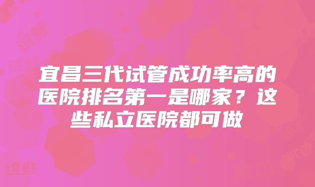 宜昌三代试管成功率高的医院排名第一是哪家?这些私立医院都可做