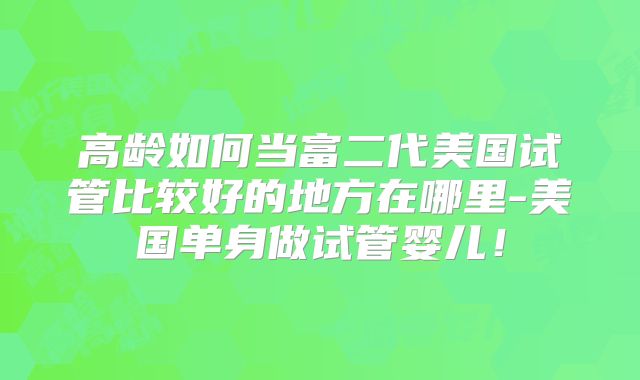 高龄如何当富二代美国试管比较好的地方在哪里-美国单身做试管婴儿！