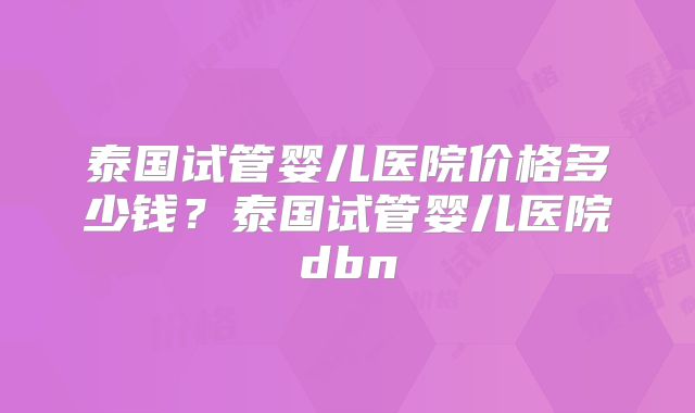 泰国试管婴儿医院价格多少钱？泰国试管婴儿医院dbn