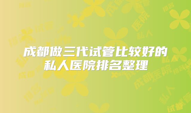 成都做三代试管比较好的私人医院排名整理