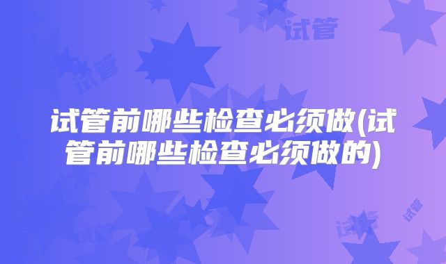 试管前哪些检查必须做(试管前哪些检查必须做的)