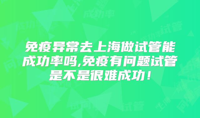 免疫异常去上海做试管能成功率吗,免疫有问题试管是不是很难成功！