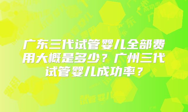 广东三代试管婴儿全部费用大概是多少？广州三代试管婴儿成功率？