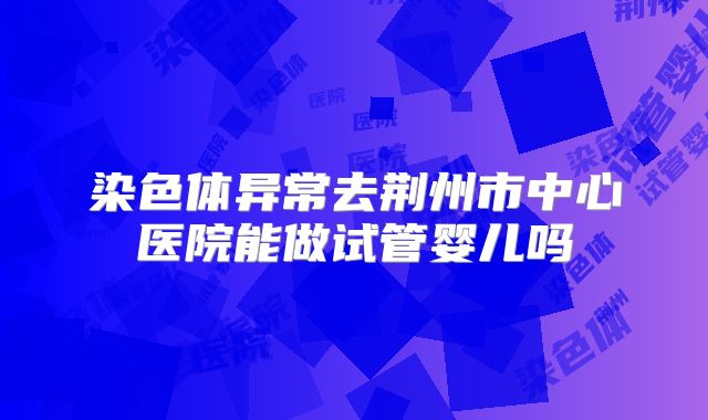 染色体异常去荆州市中心医院能做试管婴儿吗