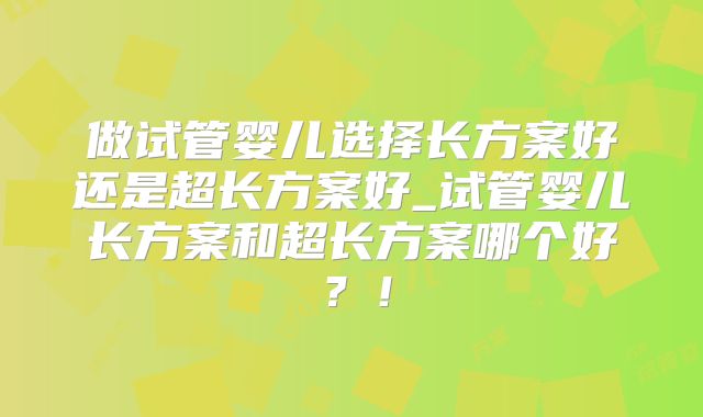 做试管婴儿选择长方案好还是超长方案好_试管婴儿长方案和超长方案哪个好?!