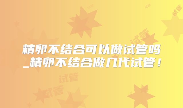 精卵不结合可以做试管吗_精卵不结合做几代试管！