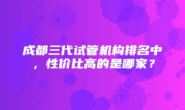 成都三代试管机构排名中，性价比高的是哪家？