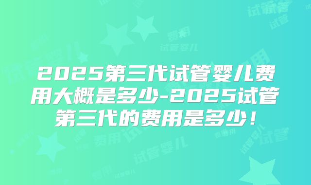 2025第三代试管婴儿费用大概是多少-2025试管第三代的费用是多少！