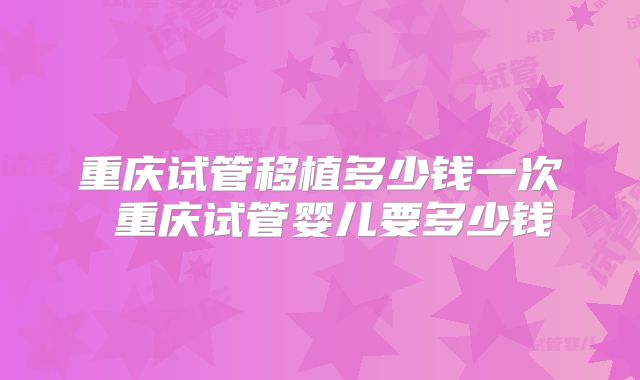 重庆试管移植多少钱一次 重庆试管婴儿要多少钱