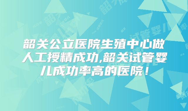 韶关公立医院生殖中心做人工授精成功,韶关试管婴儿成功率高的医院!