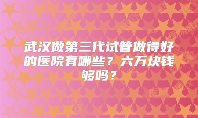 武汉做第三代试管做得好的医院有哪些？六万块钱够吗？