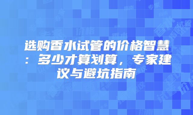 选购香水试管的价格智慧：多少才算划算，专家建议与避坑指南