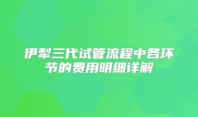 伊犁三代试管流程中各环节的费用明细详解