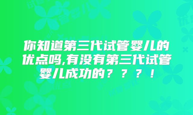 你知道第三代试管婴儿的优点吗,有没有第三代试管婴儿成功的？？？！