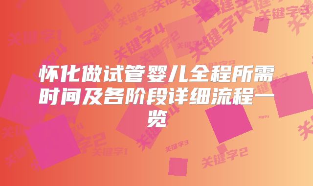 怀化做试管婴儿全程所需时间及各阶段详细流程一览