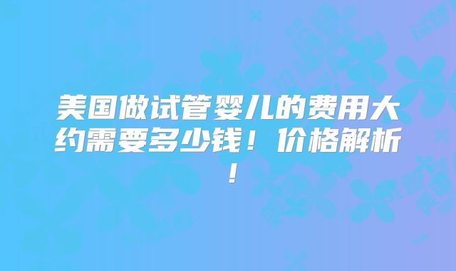 美国做试管婴儿的费用大约需要多少钱！价格解析！