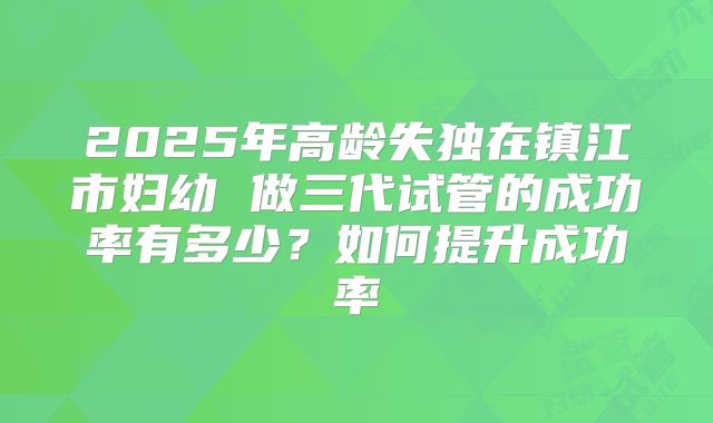 2025年高龄失独在镇江市妇幼 做三代试管的成功率有多少?如何提升成功率