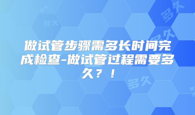 做试管步骤需多长时间完成检查-做试管过程需要多久？！