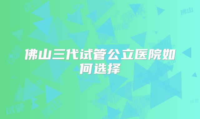 佛山三代试管公立医院如何选择