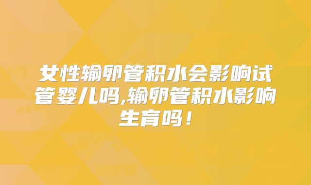 女性输卵管积水会影响试管婴儿吗,输卵管积水影响生育吗！