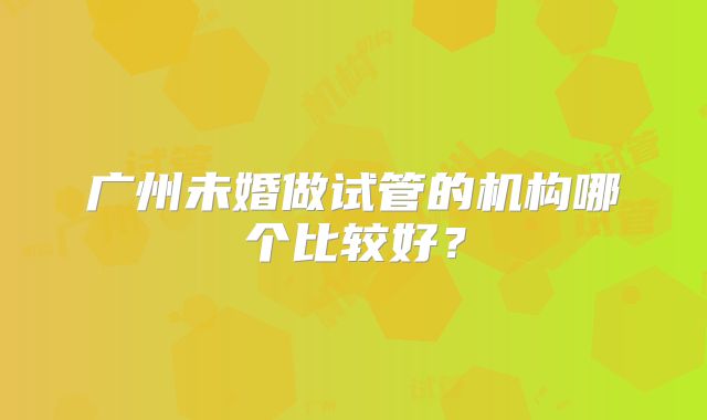 广州未婚做试管的机构哪个比较好？