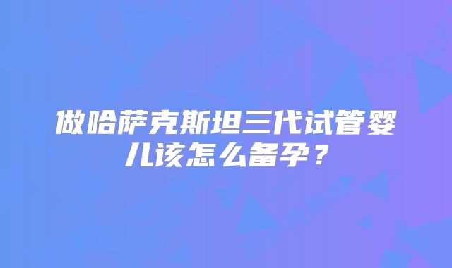 做哈萨克斯坦三代试管婴儿该怎么备孕？