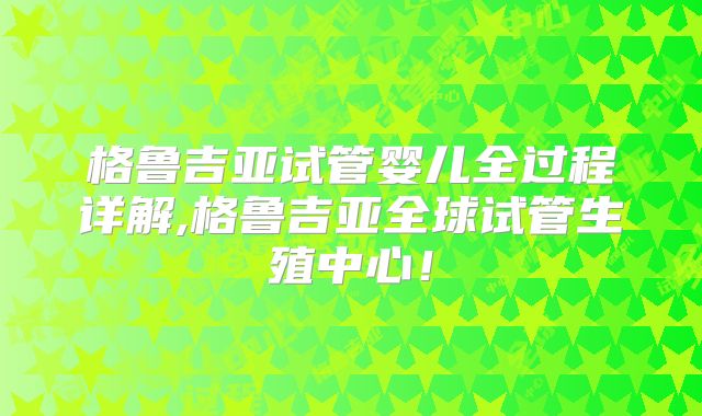 格鲁吉亚试管婴儿全过程详解,格鲁吉亚全球试管生殖中心！