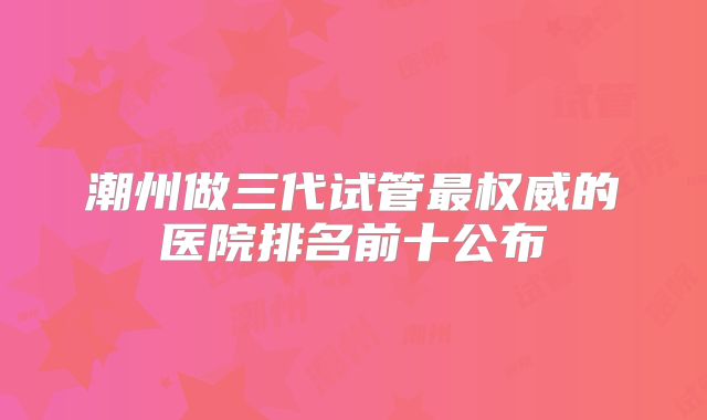 潮州做三代试管最权威的医院排名前十公布