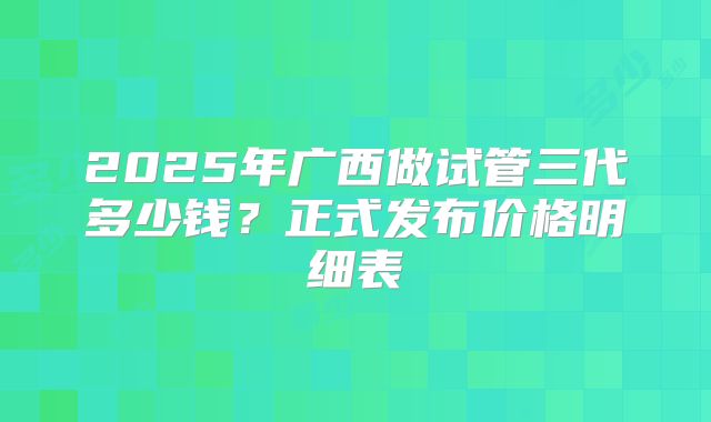 2025年广西做试管三代多少钱？正式发布价格明细表