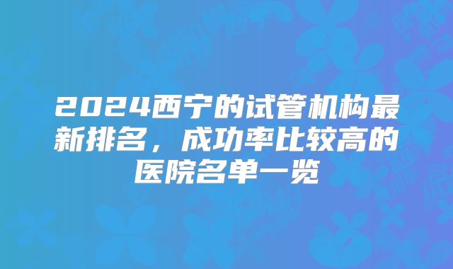 2024西宁的试管机构最新排名，成功率比较高的医院名单一览