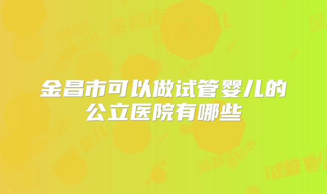 金昌市可以做试管婴儿的公立医院有哪些
