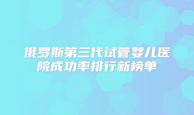 俄罗斯第三代试管婴儿医院成功率排行新榜单