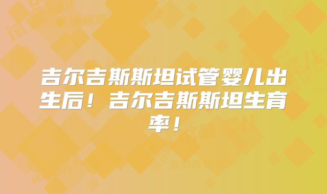 吉尔吉斯斯坦试管婴儿出生后！吉尔吉斯斯坦生育率！