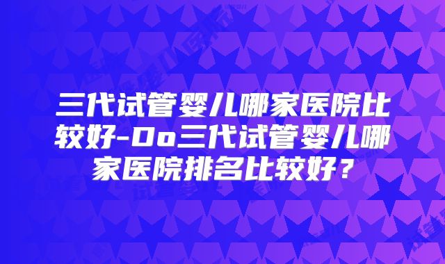 三代试管婴儿哪家医院比较好-Do三代试管婴儿哪家医院排名比较好?