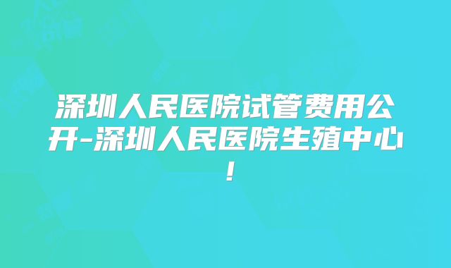深圳人民医院试管费用公开-深圳人民医院生殖中心！