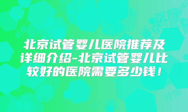 北京试管婴儿医院推荐及详细介绍-北京试管婴儿比较好的医院需要多少钱！