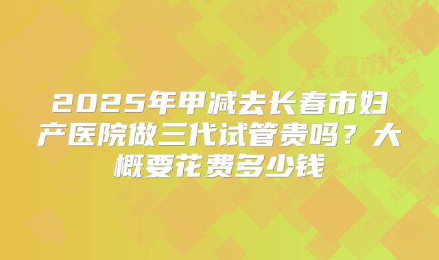 2025年甲减去长春市妇产医院做三代试管贵吗?大概要花费多少钱