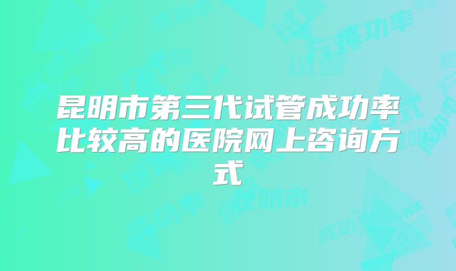 昆明市第三代试管成功率比较高的医院网上咨询方式