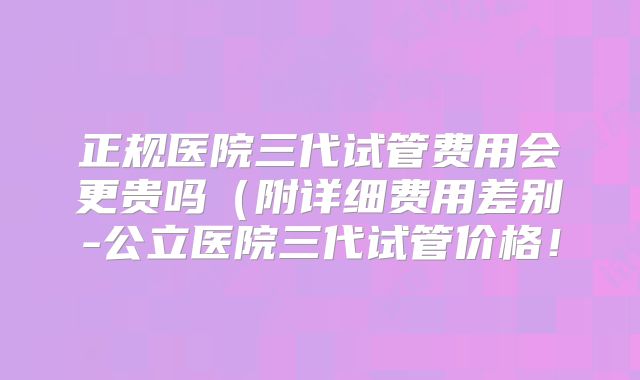 正规医院三代试管费用会更贵吗（附详细费用差别-公立医院三代试管价格！